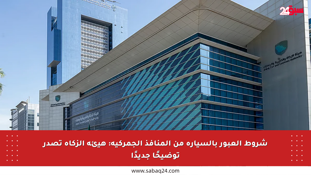 شروط العبور بالسيارة من المنافذ الجمركية: هيئة الزكاة تصدر توضيحًا جديدًا